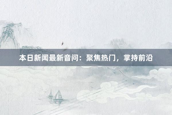 本日新闻最新音问：聚焦热门，掌持前沿